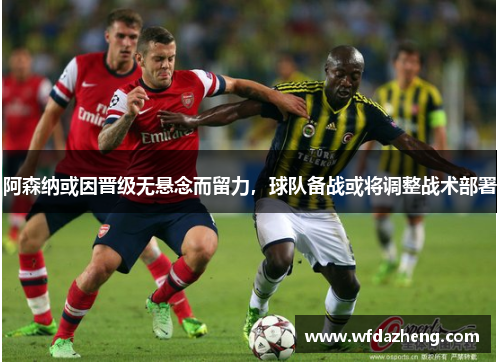 阿森纳或因晋级无悬念而留力，球队备战或将调整战术部署